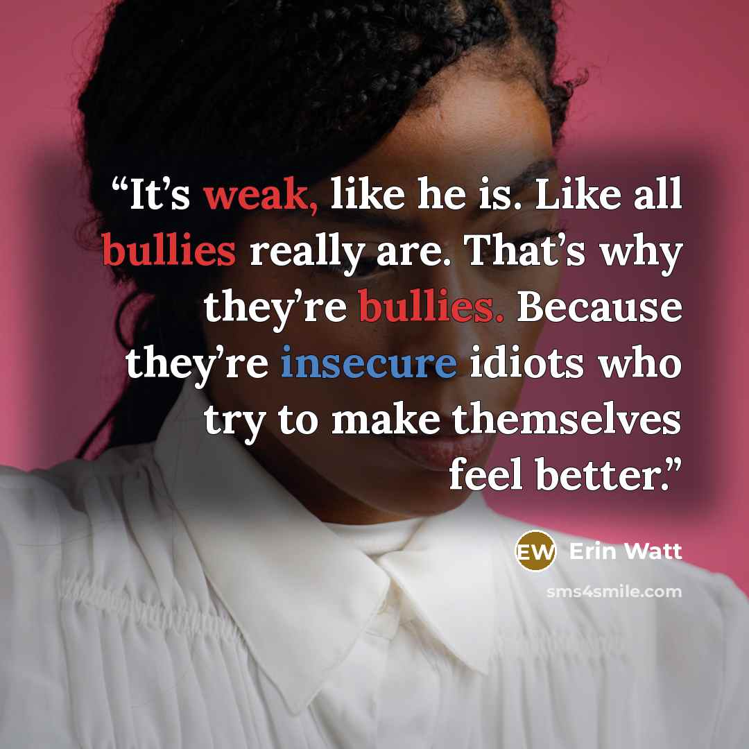 “It’s weak, like he is. Like all bullies really are. That’s why they’re bullies. Because they’re insecure idiots who try to make themselves feel better.” quote by Erin Watt