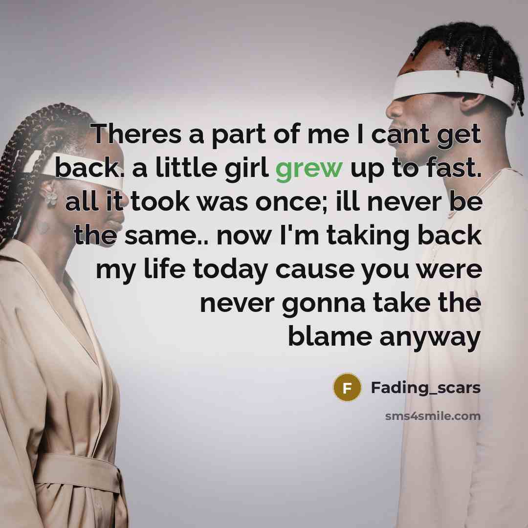 “Theres a part of me I cant get back. a little girl grew up to fast. all it took was once; ill never be the same.. now I'm taking back my life today cause you were never gonna take the blame anyway” quote by Fading_scars