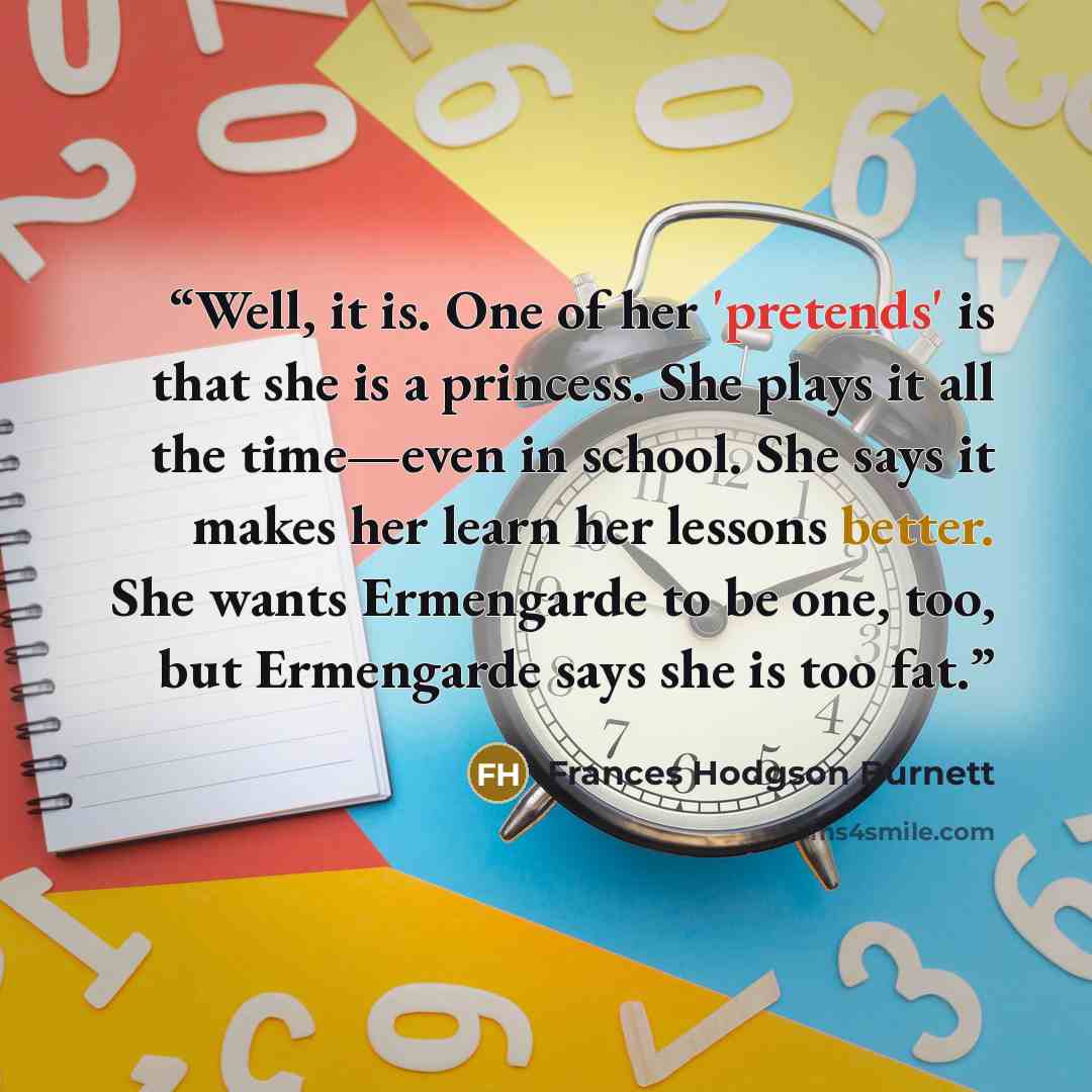 “Well, it is. One of her 'pretends' is that she is a princess. She plays it all the time—even in school. She says it makes her learn her lessons better. She wants Ermengarde to be one, too, but Ermengarde says she is too fat.” quote by Frances Hodgson Burnett