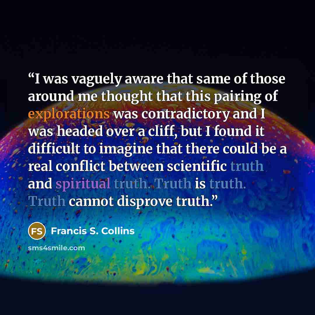 “I was vaguely aware that same of those around me thought that this pairing of explorations was contradictory and I was headed over a cliff, but I found it difficult to imagine that there could be a real conflict between scientific truth and spiritual truth. Truth is truth. Truth cannot disprove…” quote by Francis S. Collins