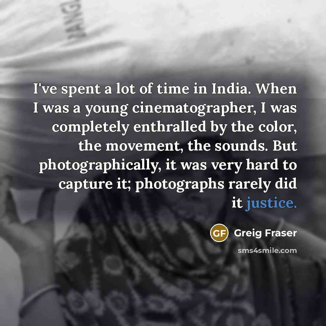“I've spent a lot of time in India. When I was a young cinematographer, I was completely enthralled by the color, the movement, the sounds. But photographically, it was very hard to capture it; photographs rarely did it justice.” quote by Greig Fraser