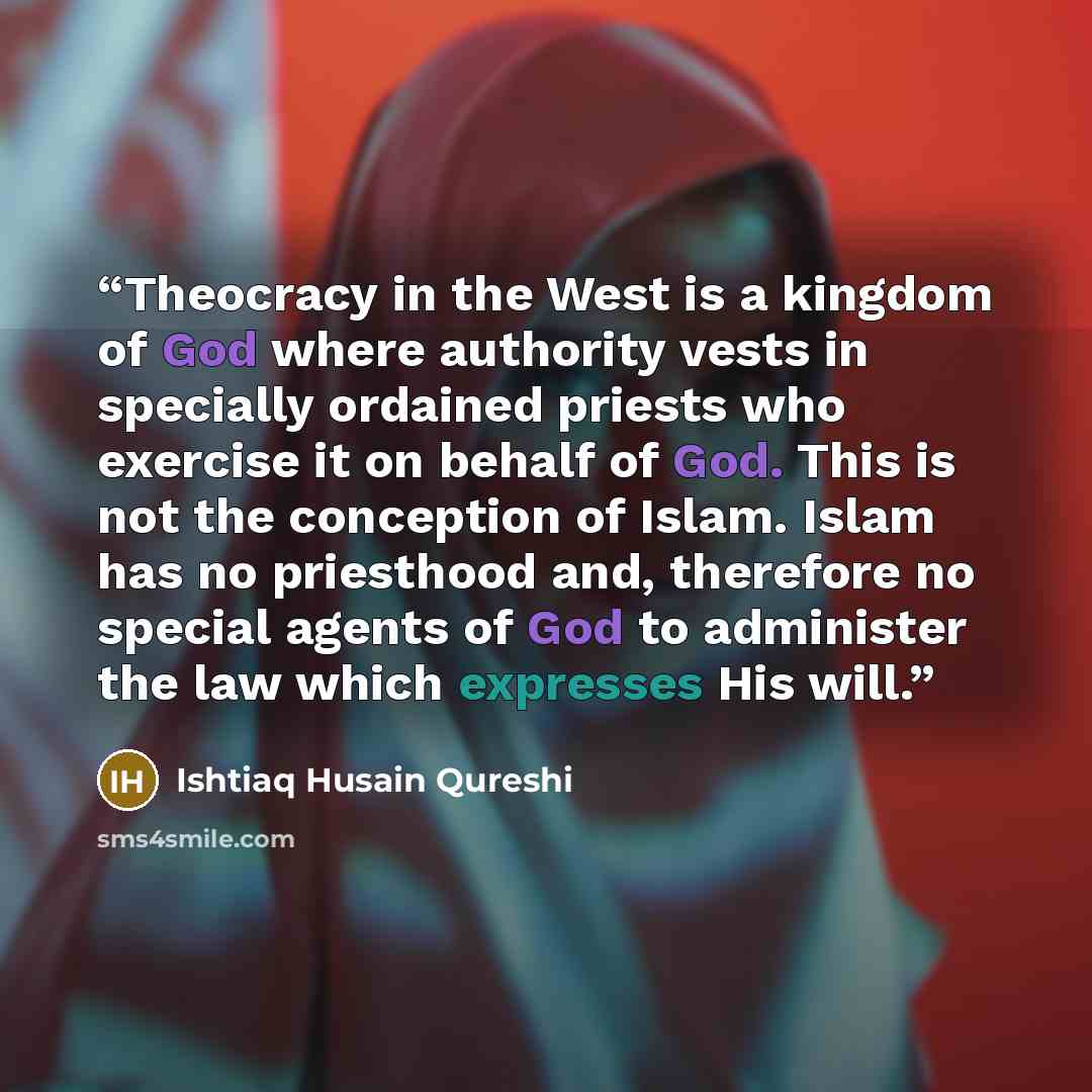 “Theocracy in the West is a kingdom of God where authority vests in specially ordained priests who exercise it on behalf of God. This is not the conception of Islam. Islam has no priesthood and, therefore no special agents of God to administer the law which expresses His will.” quote by Ishtiaq Husain Qureshi