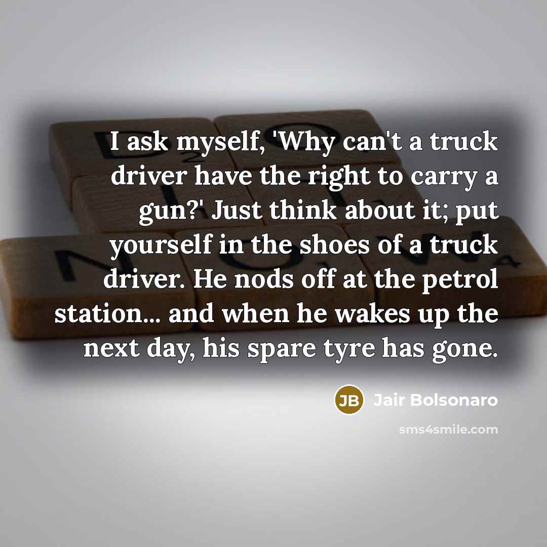 “I ask myself, 'Why can't a truck driver have the right to carry a gun?' Just think about it; put yourself in the shoes of a truck driver. He nods off at the petrol station... and when he wakes up the next day, his spare tyre has gone.” quote by Jair Bolsonaro