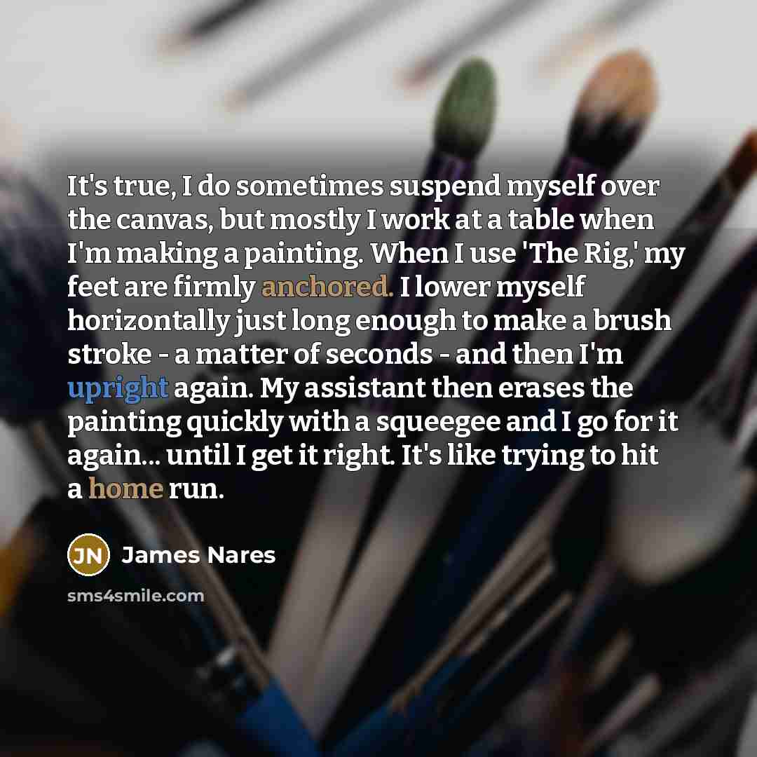 “It's true, I do sometimes suspend myself over the canvas, but mostly I work at a table when I'm making a painting. When I use 'The Rig,' my feet are firmly anchored. I lower myself horizontally just long enough to make a brush stroke - a matter of seconds - and then I'm upright again. My assistant…” quote by James Nares