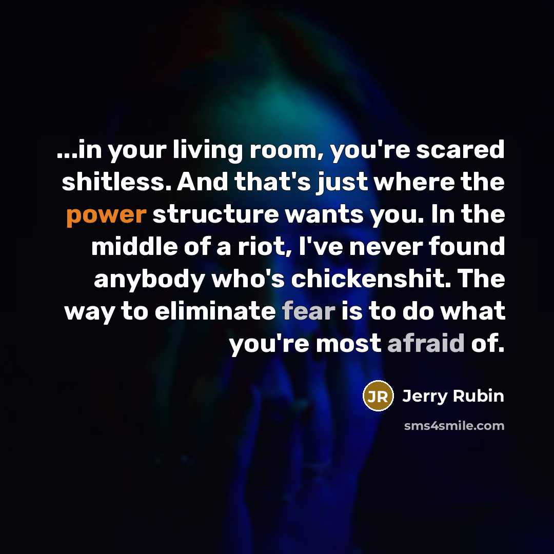 “...in your living room, you're scared shitless. And that's just where the power structure wants you. In the middle of a riot, I've never found anybody who's chickenshit. The way to eliminate fear is to do what you're most afraid of.” quote by Jerry Rubin