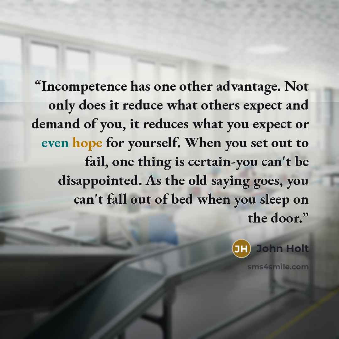 “Incompetence has one other advantage. Not only does it reduce what others expect and demand of you, it reduces what you expect or even hope for yourself. When you set out to fail, one thing is certain-you can't be disappointed. As the old saying goes, you can't fall out of bed when you sleep on…” quote by John Holt