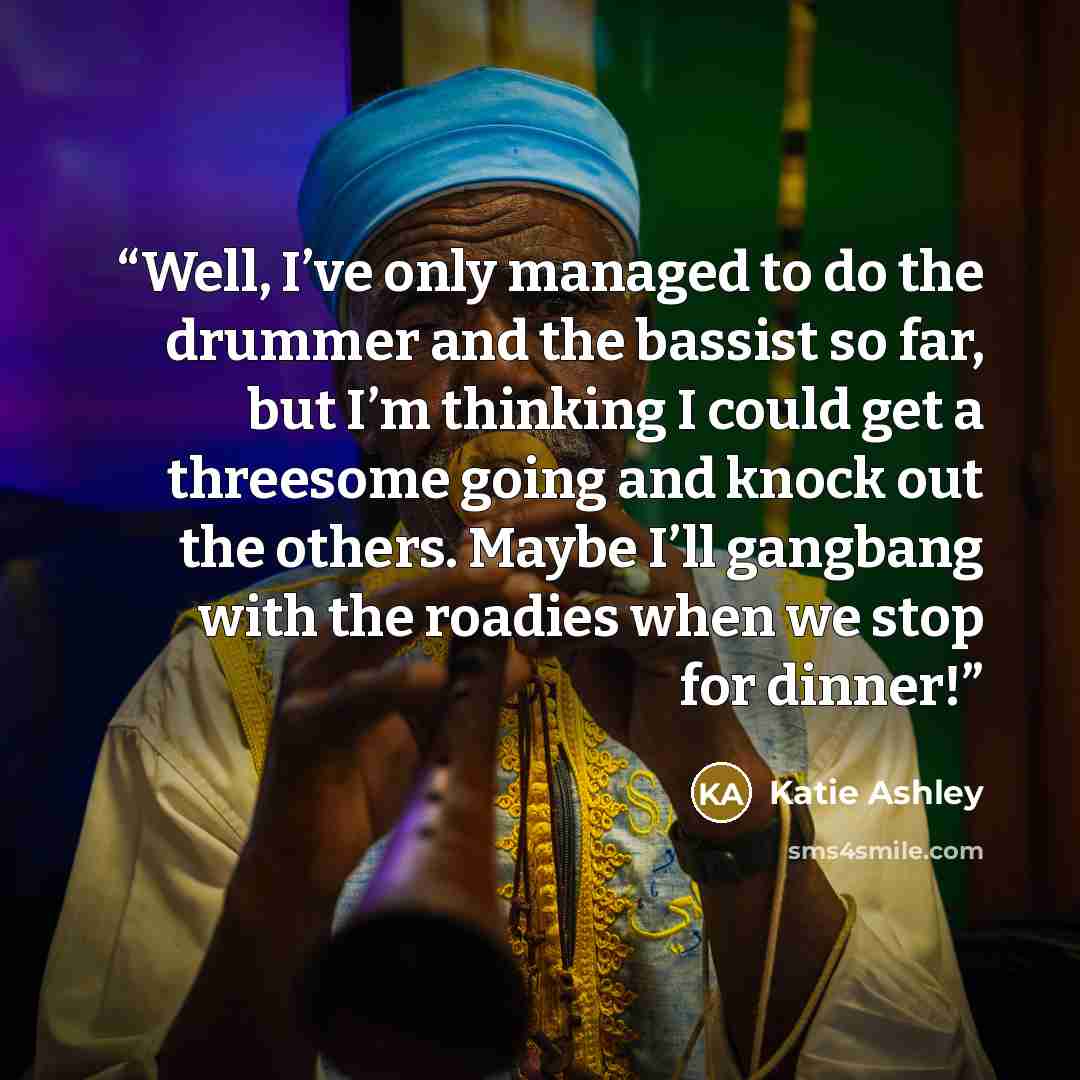 “Well, I’ve only managed to do the drummer and the bassist so far, but I’m thinking I could get a threesome going and knock out the others. Maybe I’ll gangbang with the roadies when we stop for dinner!” quote by Katie Ashley