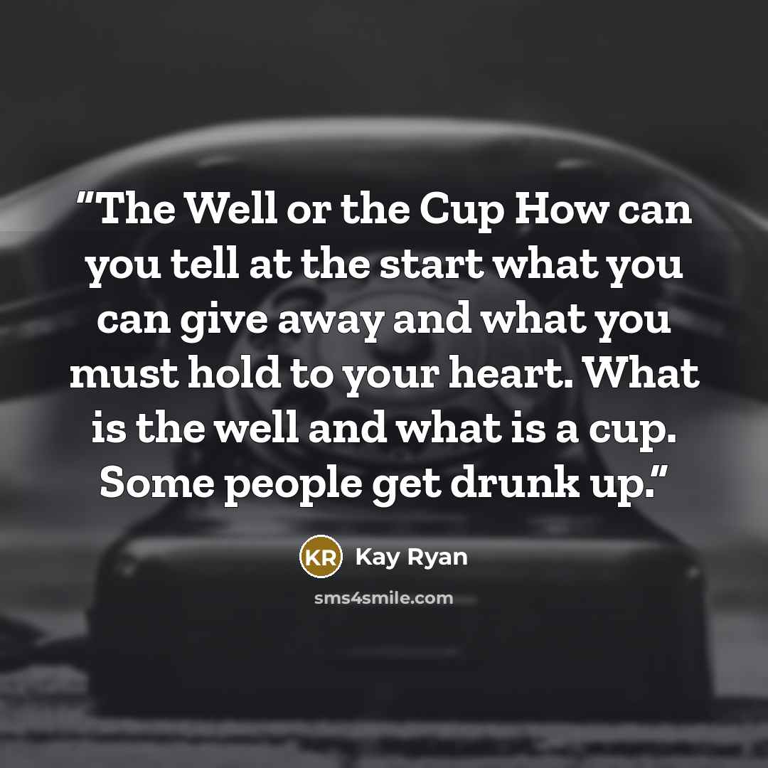 “The Well or the Cup How can you tell at the start what you can give away and what you must hold to your heart. What is the well and what is a cup. Some people get drunk up.” quote by Kay Ryan