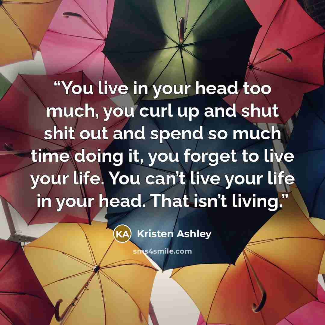 “You live in your head too much, you curl up and shut shit out and spend so much time doing it, you forget to live your life. You can’t live your life in your head. That isn’t living.” quote by Kristen Ashley
