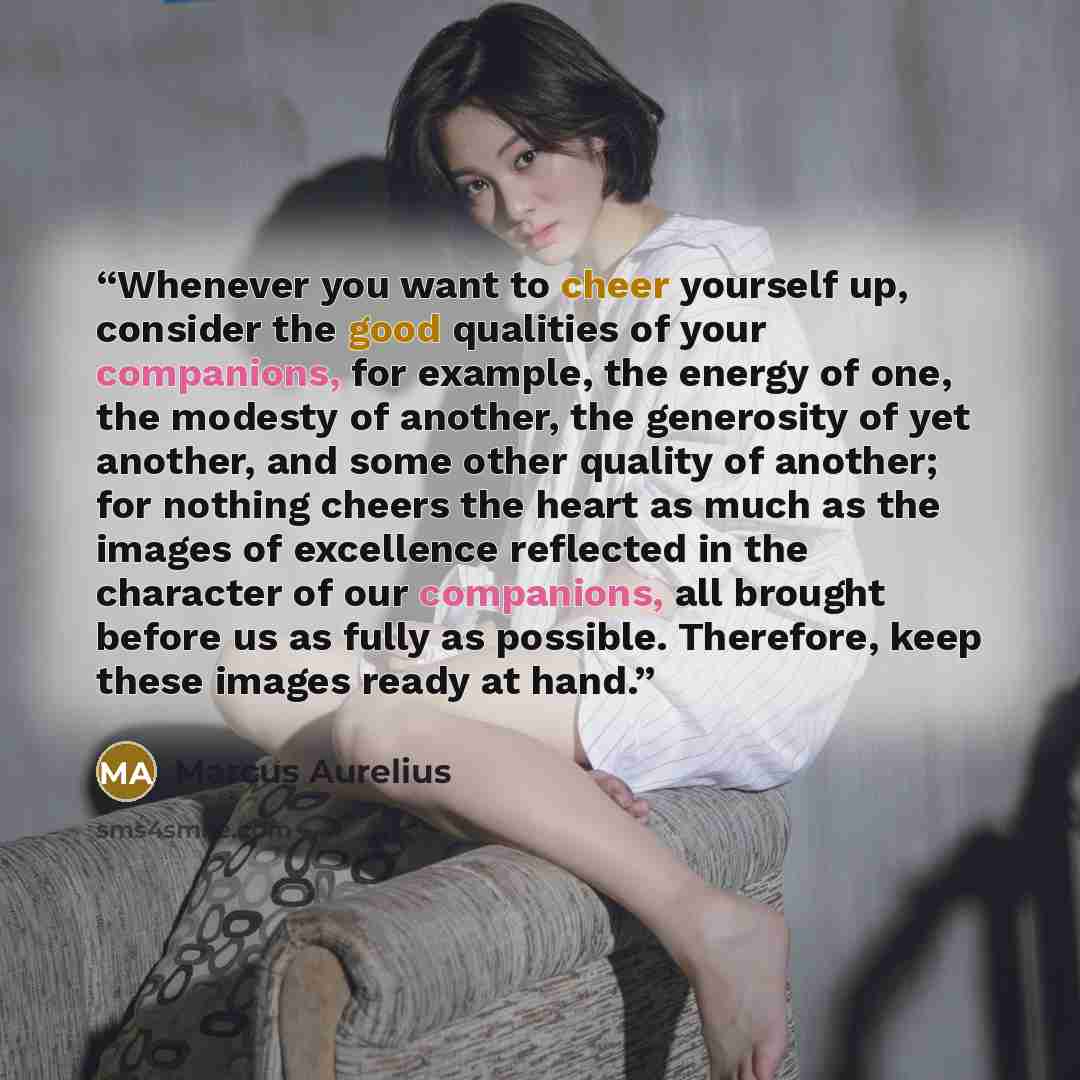 “Whenever you want to cheer yourself up, consider the good qualities of your companions, for example, the energy of one, the modesty of another, the generosity of yet another, and some other quality of another; for nothing cheers the heart as much as the images of excellence reflected in the…” quote by Marcus Aurelius