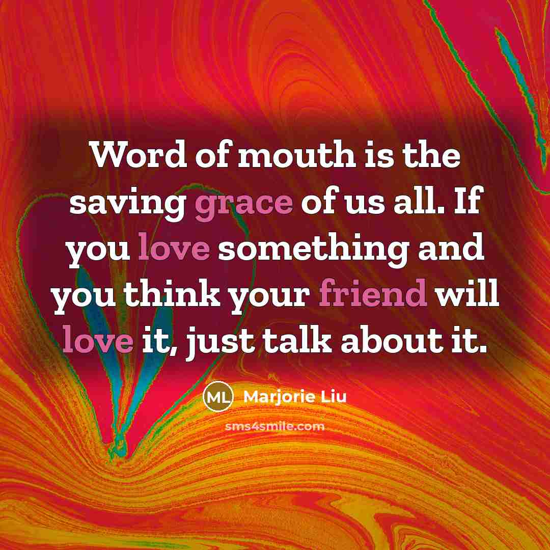 “Word of mouth is the saving grace of us all. If you love something and you think your friend will love it, just talk about it.” quote by Marjorie Liu