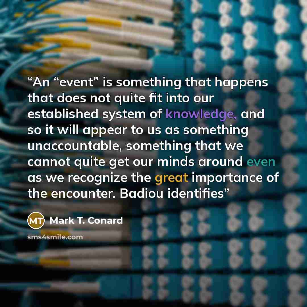 “An “event” is something that happens that does not quite fit into our established system of knowledge, and so it will appear to us as something unaccountable, something that we cannot quite get our minds around even as we recognize the great importance of the encounter. Badiou identifies” quote by Mark T. Conard