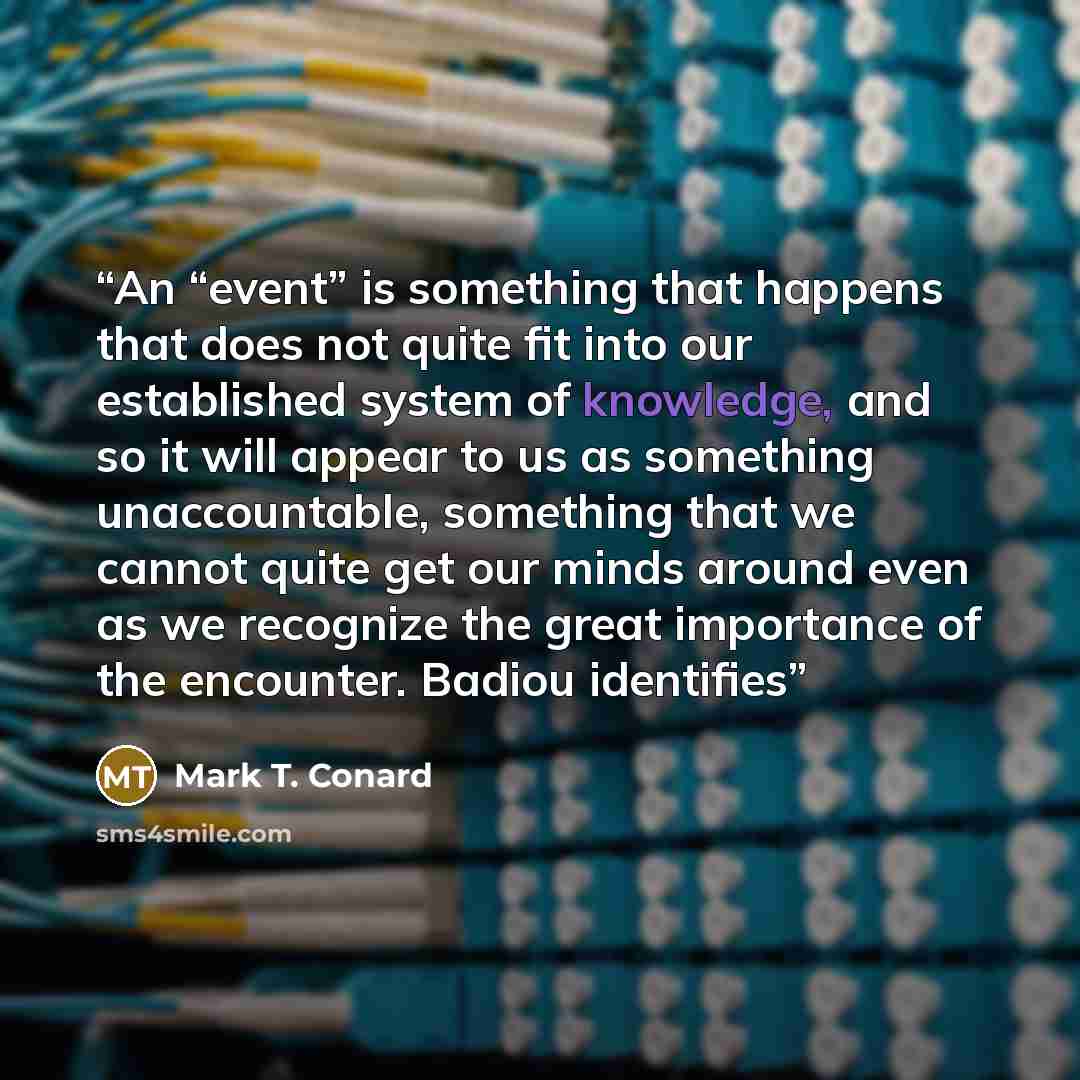“An “event” is something that happens that does not quite fit into our established system of knowledge, and so it will appear to us as something unaccountable, something that we cannot quite get our minds around even as we recognize the great importance of the encounter. Badiou identifies” quote by Mark T. Conard