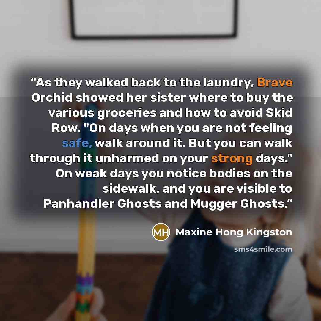 “As they walked back to the laundry, Brave Orchid showed her sister where to buy the various groceries and how to avoid Skid Row. "On days when you are not feeling safe, walk around it. But you can walk through it unharmed on your strong days." On weak days you notice bodies on the sidewalk, and…” quote by Maxine Hong Kingston