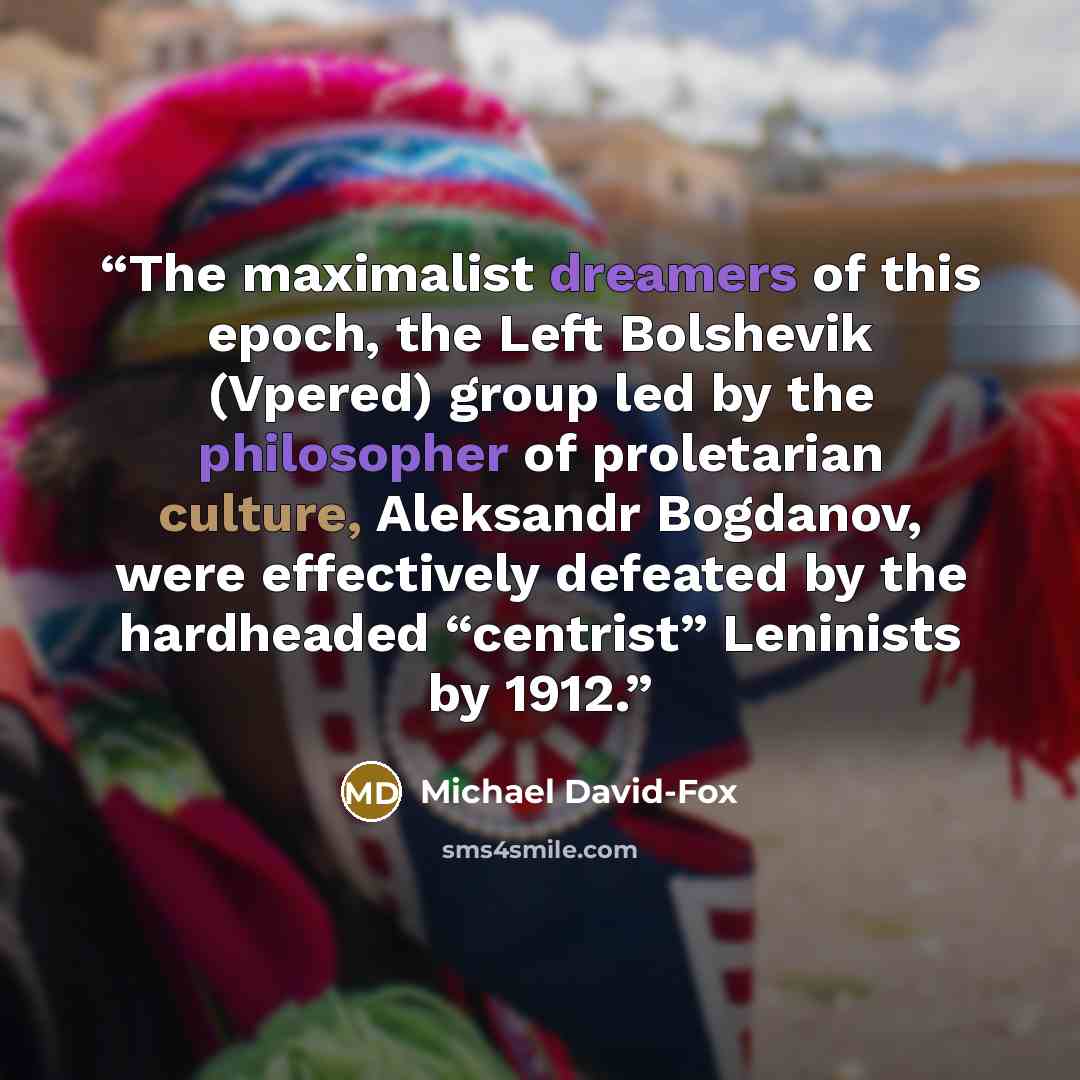 “The maximalist dreamers of this epoch, the Left Bolshevik (Vpered) group led by the philosopher of proletarian culture, Aleksandr Bogdanov, were effectively defeated by the hardheaded “centrist” Leninists by 1912.” quote by Michael David-Fox
