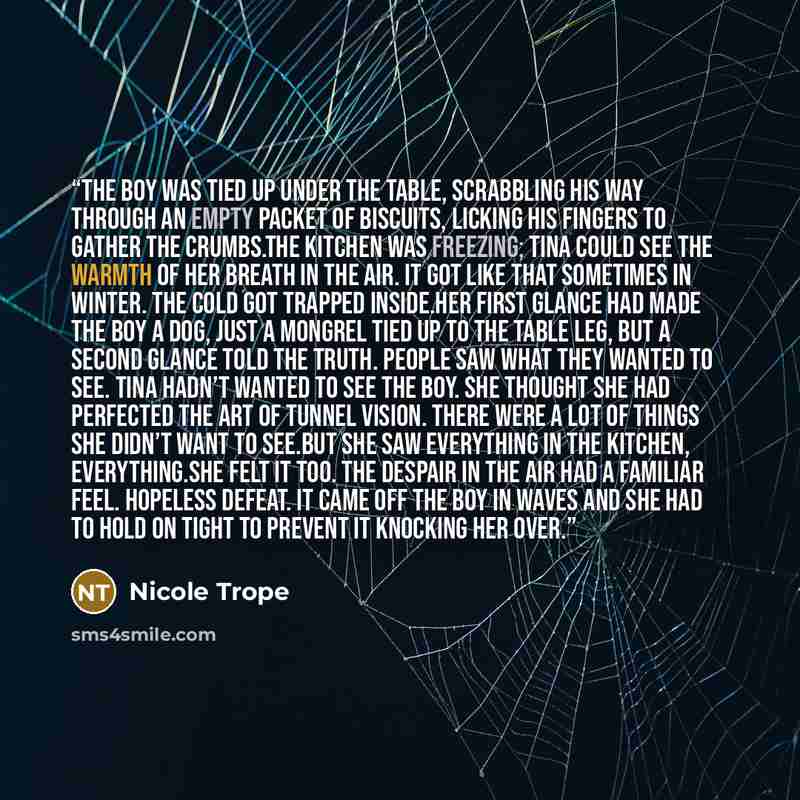 “The boy was tied up under the table, scrabbling his way through an empty packet of biscuits, licking his fingers to gather the crumbs.The kitchen was freezing; Tina could see the warmth of her breath in the air. It got like that sometimes in winter. The cold got trapped inside.Her first glance had…” quote by Nicole Trope