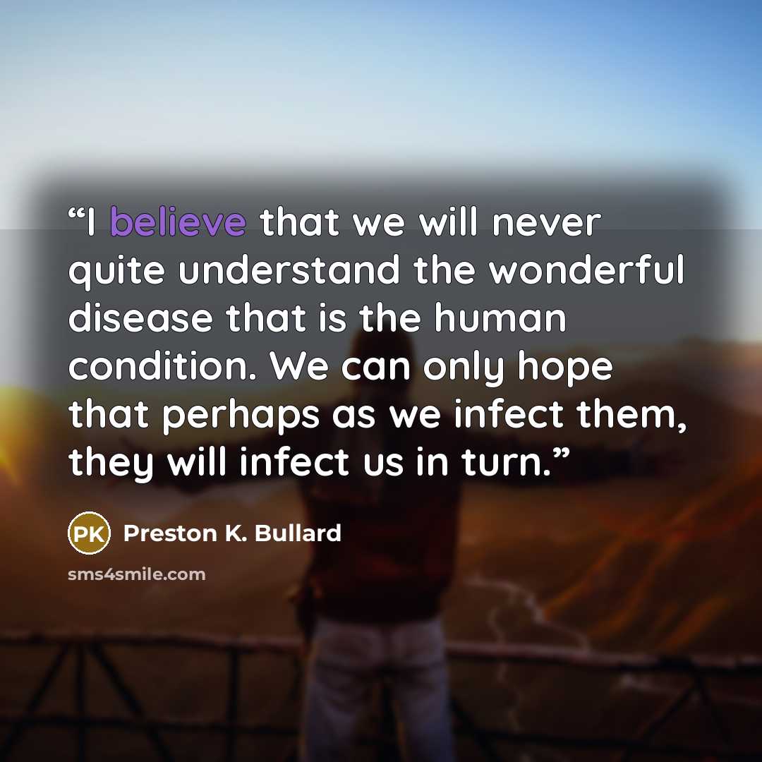 “I believe that we will never quite understand the wonderful disease that is the human condition. We can only hope that perhaps as we infect them, they will infect us in turn.” quote by Preston K. Bullard