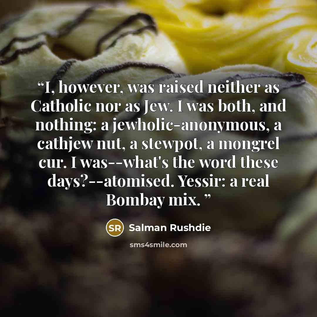 “I, however, was raised neither as Catholic nor as Jew. I was both, and nothing: a jewholic-anonymous, a cathjew nut, a stewpot, a mongrel cur. I was--what's the word these days?--atomised. Yessir: a real Bombay mix.” quote by Salman Rushdie