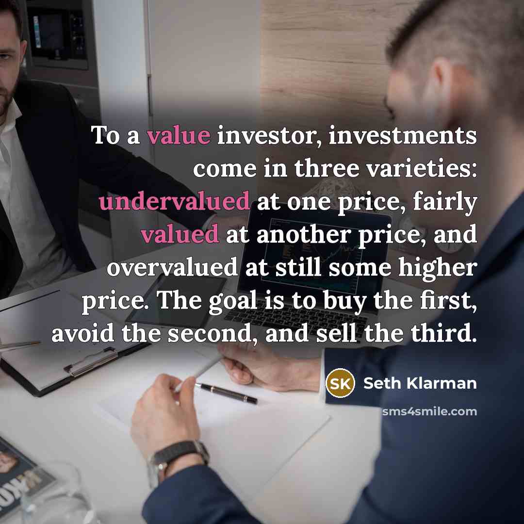 “To a value investor, investments come in three varieties: undervalued at one price, fairly valued at another price, and overvalued at still some higher price. The goal is to buy the first, avoid the second, and sell the third.” quote by Seth Klarman