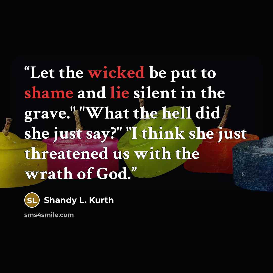“Let the wicked be put to shame and lie silent in the grave." "What the hell did she just say?" "I think she just threatened us with the wrath of God.” quote by Shandy L. Kurth