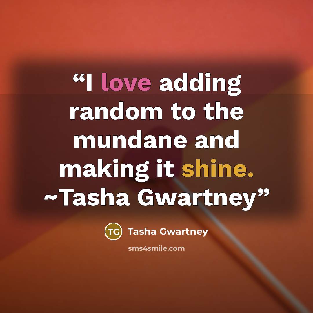 “I love adding random to the mundane and making it shine. ~Tasha Gwartney” quote by Tasha Gwartney