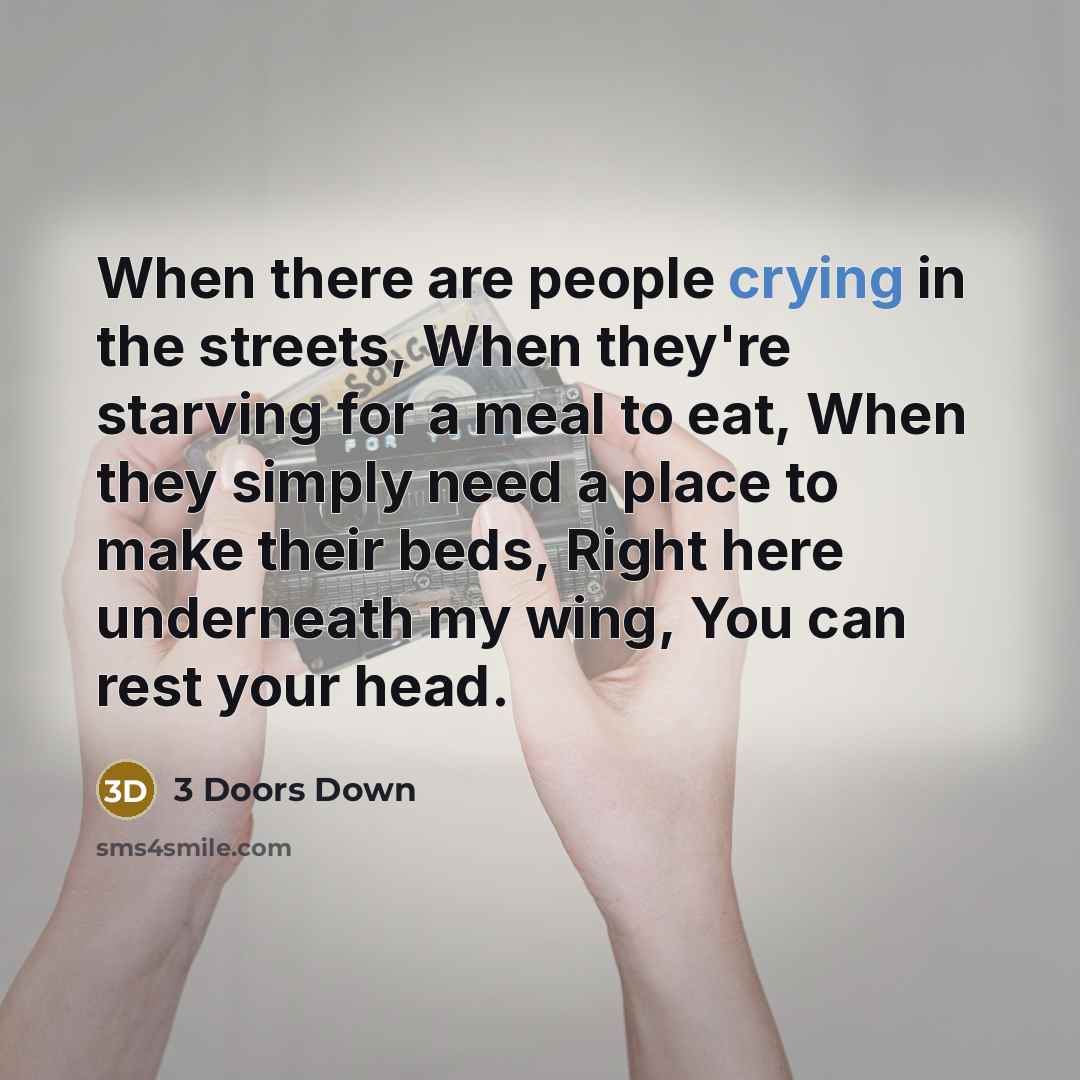 “When there are people crying in the streets, When they're starving for a meal to eat, When they simply need a place to make their beds, Right here underneath my wing, You can rest your head.” quote by 3 Doors Down