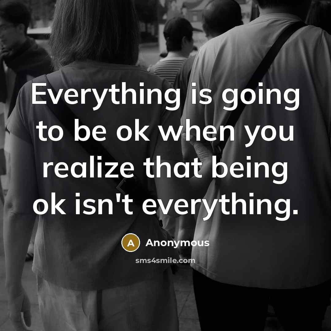 “Everything is going to be ok when you realize that being ok isn't everything.” quote by Anonymous
