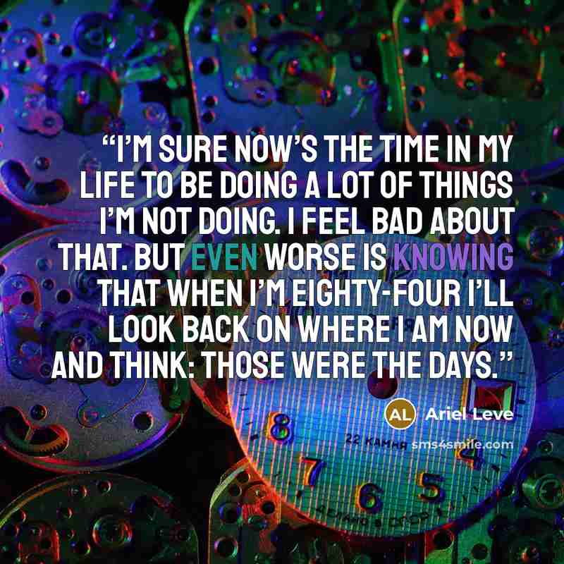 “I’m sure now’s the time in my life to be doing a lot of things I’m not doing. I feel bad about that. But even worse is knowing that when i’m eighty-four I’ll look back on where I am now and think: those were the days.” quote by Ariel Leve
