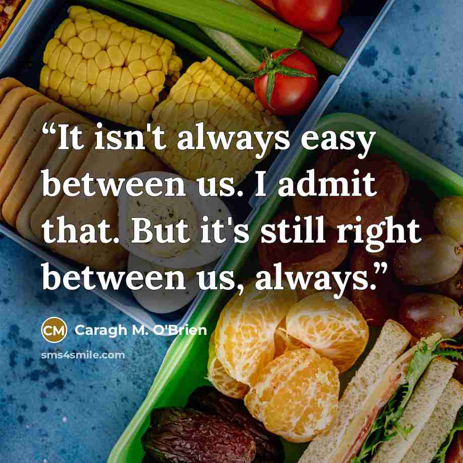 “It isn't always easy between us. I admit that. But it's still right between us, always.” quote by Caragh M. O'Brien