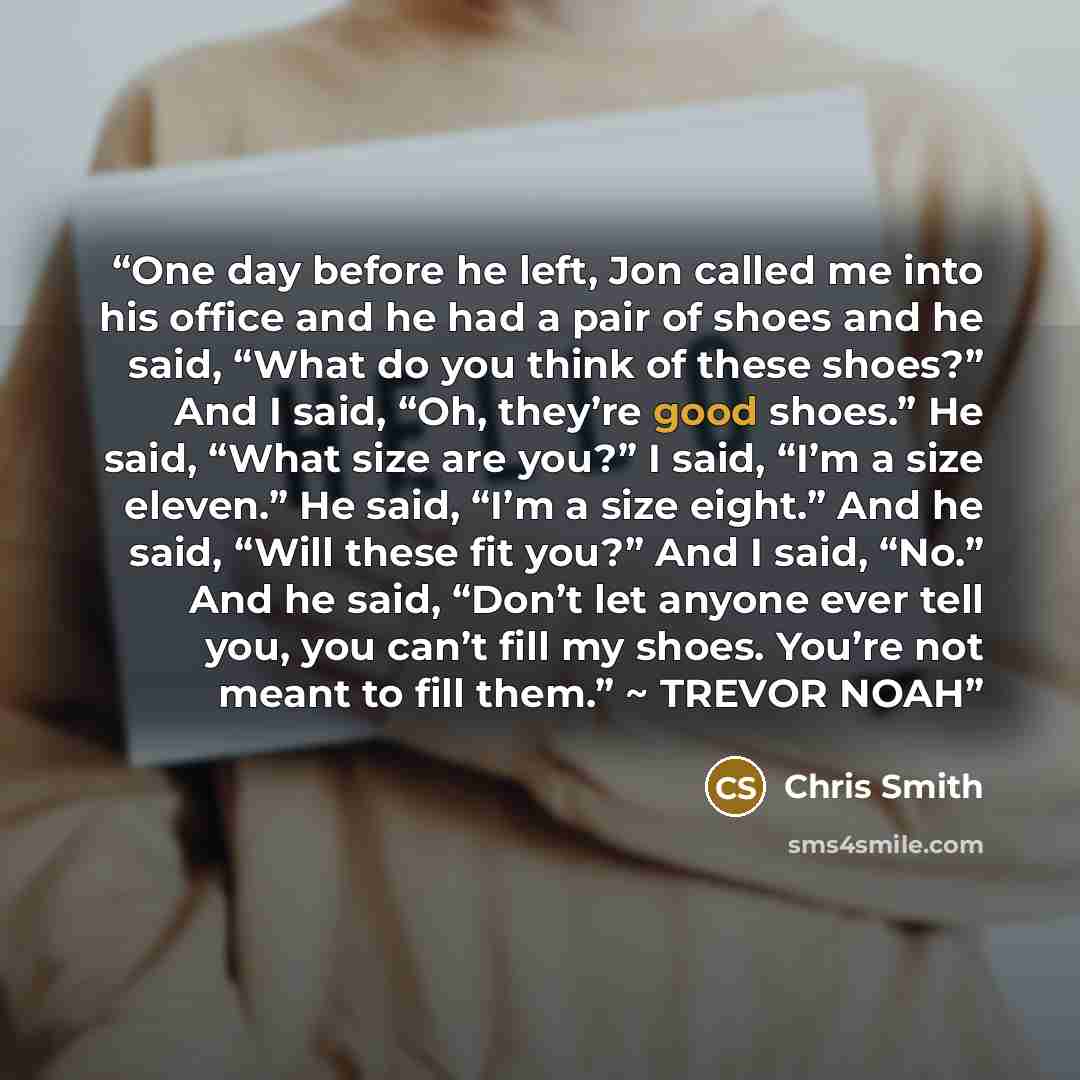 “One day before he left, Jon called me into his office and he had a pair of shoes and he said, “What do you think of these shoes?” And I said, “Oh, they’re good shoes.” He said, “What size are you?” I said, “I’m a size eleven.” He said, “I’m a size eight.” And he said, “Will these fit you?” And I…” quote by Chris Smith