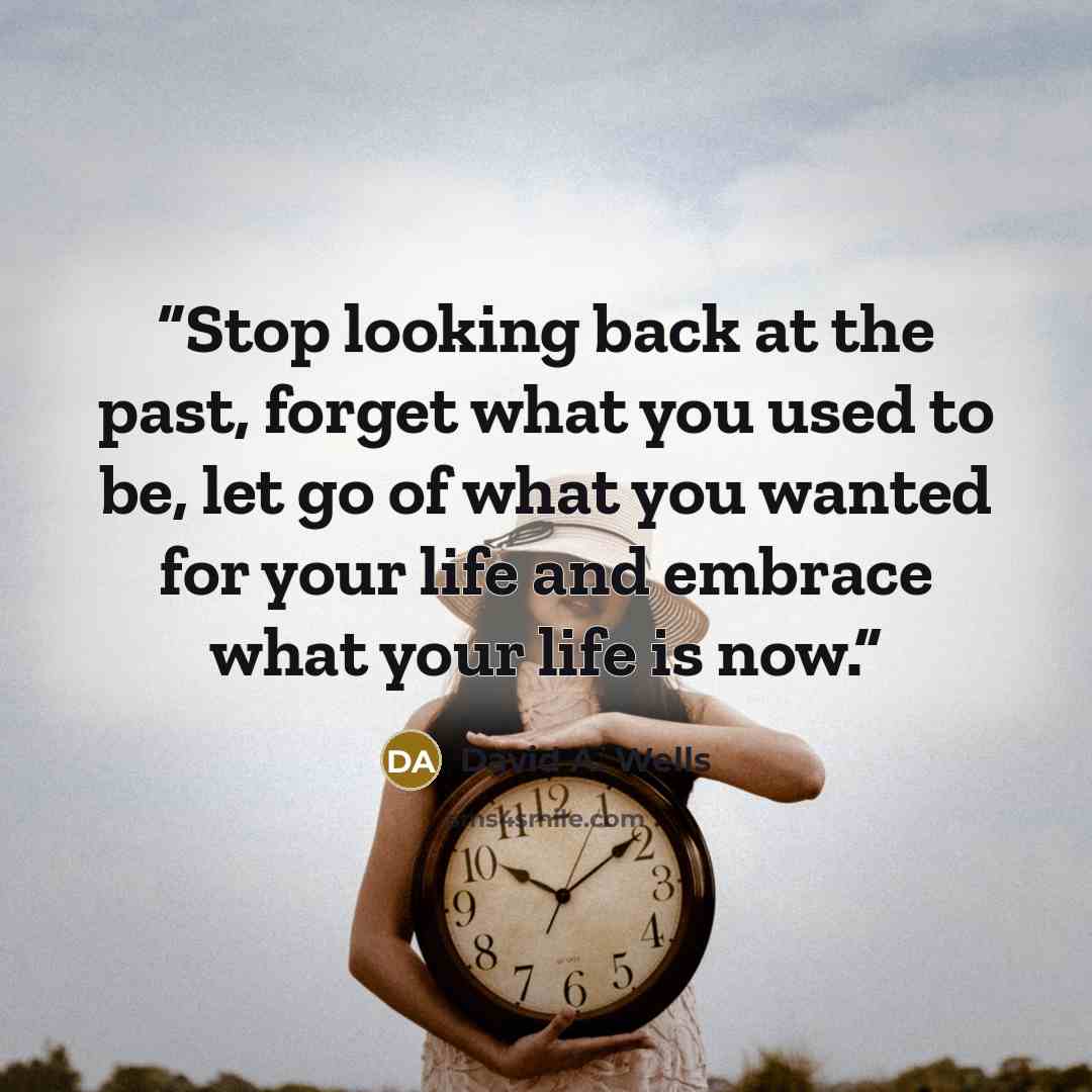 “Stop looking back at the past, forget what you used to be, let go of what you wanted for your life and embrace what your life is now.” quote by David A. Wells