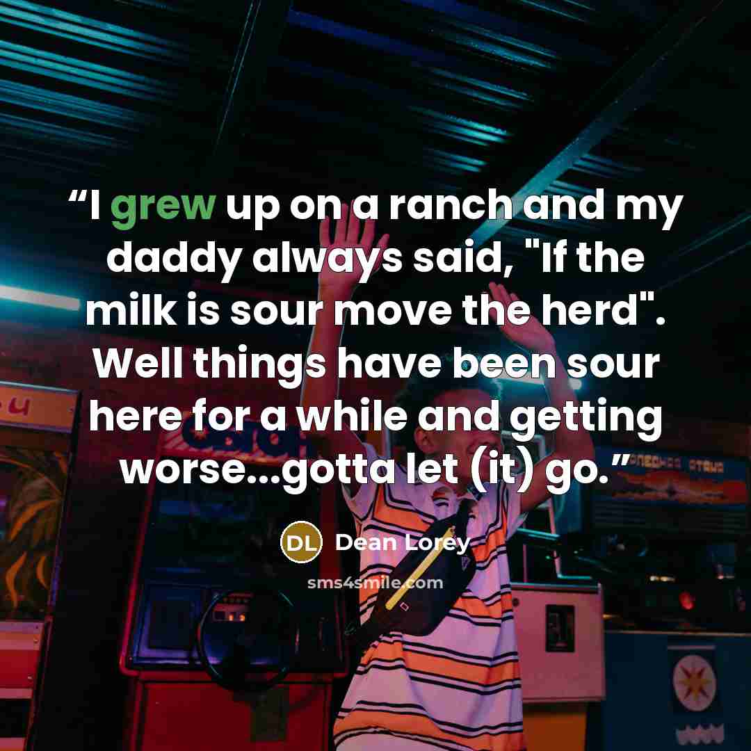 “I grew up on a ranch and my daddy always said, "If the milk is sour move the herd". Well things have been sour here for a while and getting worse...gotta let (it) go.” quote by Dean Lorey