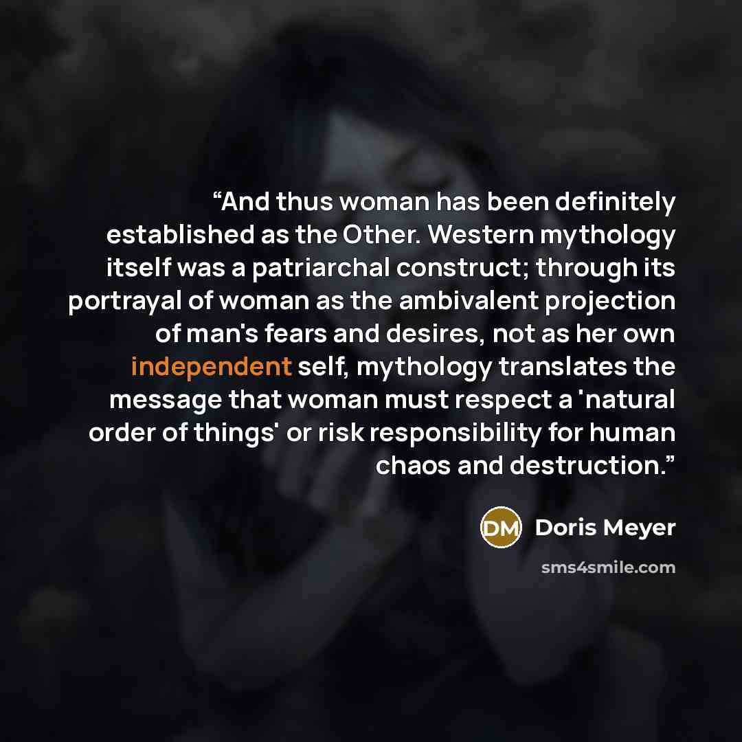 “And thus woman has been definitely established as the Other. Western mythology itself was a patriarchal construct; through its portrayal of woman as the ambivalent projection of man's fears and desires, not as her own independent self, mythology translates the message that woman must respect a…” quote by Doris Meyer