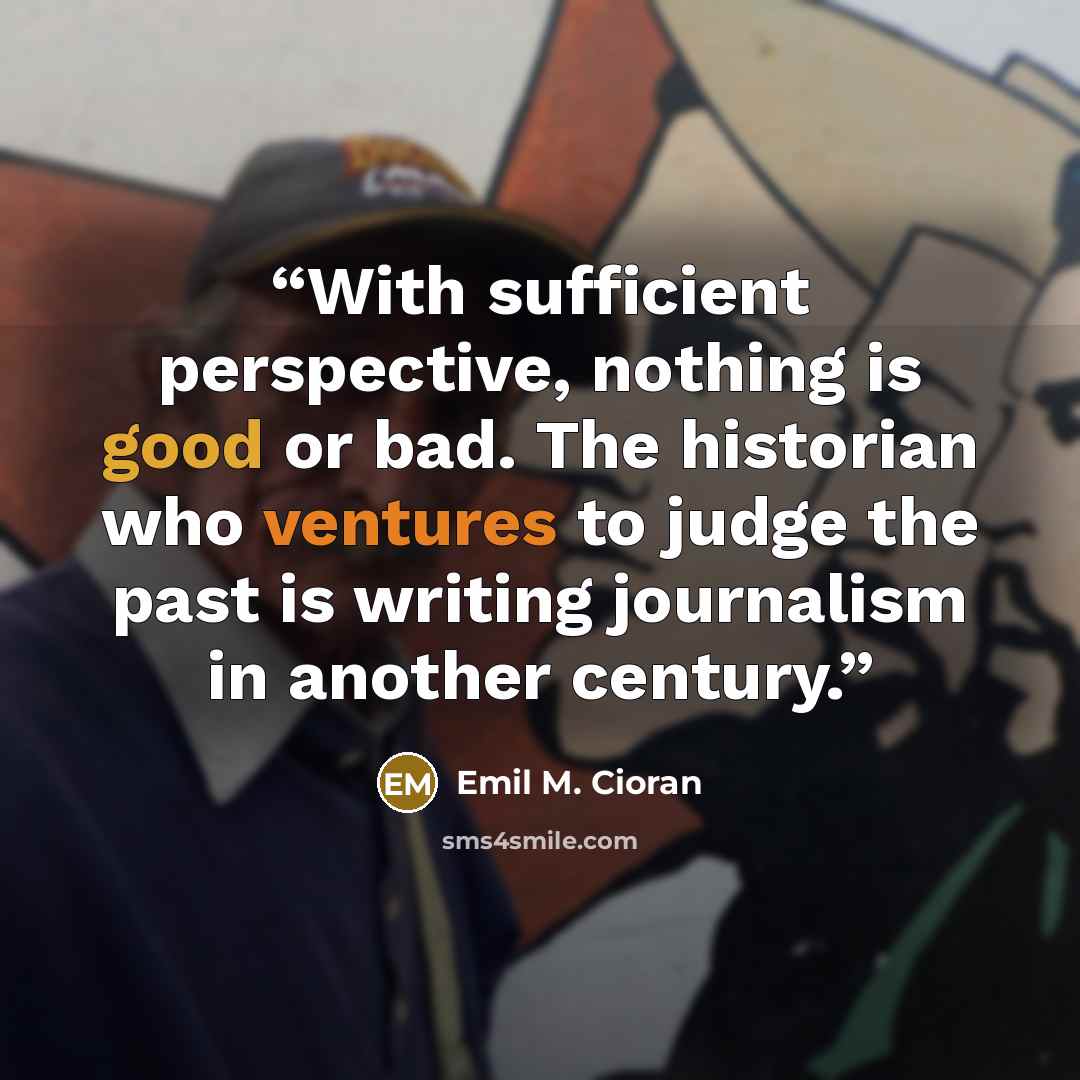 “With sufficient perspective, nothing is good or bad. The historian who ventures to judge the past is writing journalism in another century.” quote by Emil M. Cioran