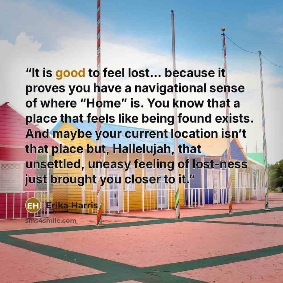 “It is good to feel lost… because it proves you have a navigational sense of where “Home” is. You know that a place that feels like being found exists. And maybe your current location isn’t that place but, Hallelujah, that unsettled, uneasy feeling of lost-ness just brought you closer to it.” quote by Erika Harris
