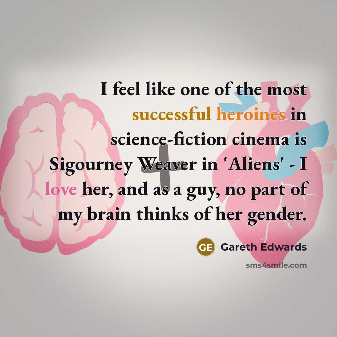 “I feel like one of the most successful heroines in science-fiction cinema is Sigourney Weaver in 'Aliens' - I love her, and as a guy, no part of my brain thinks of her gender.” quote by Gareth Edwards