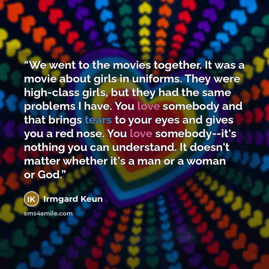 “We went to the movies together. It was a movie about girls in uniforms. They were high-class girls, but they had the same problems I have. You love somebody and that brings tears to your eyes and gives you a red nose. You love somebody--it's nothing you can understand. It doesn't matter whether…” quote by Irmgard Keun