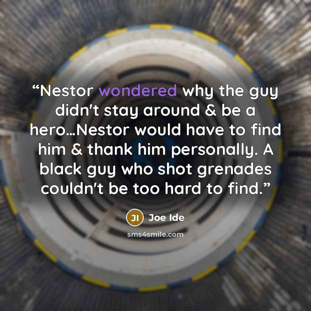 “Nestor wondered why the guy didn't stay around & be a hero…Nestor would have to find him & thank him personally. A black guy who shot grenades couldn't be too hard to find.” quote by Joe Ide