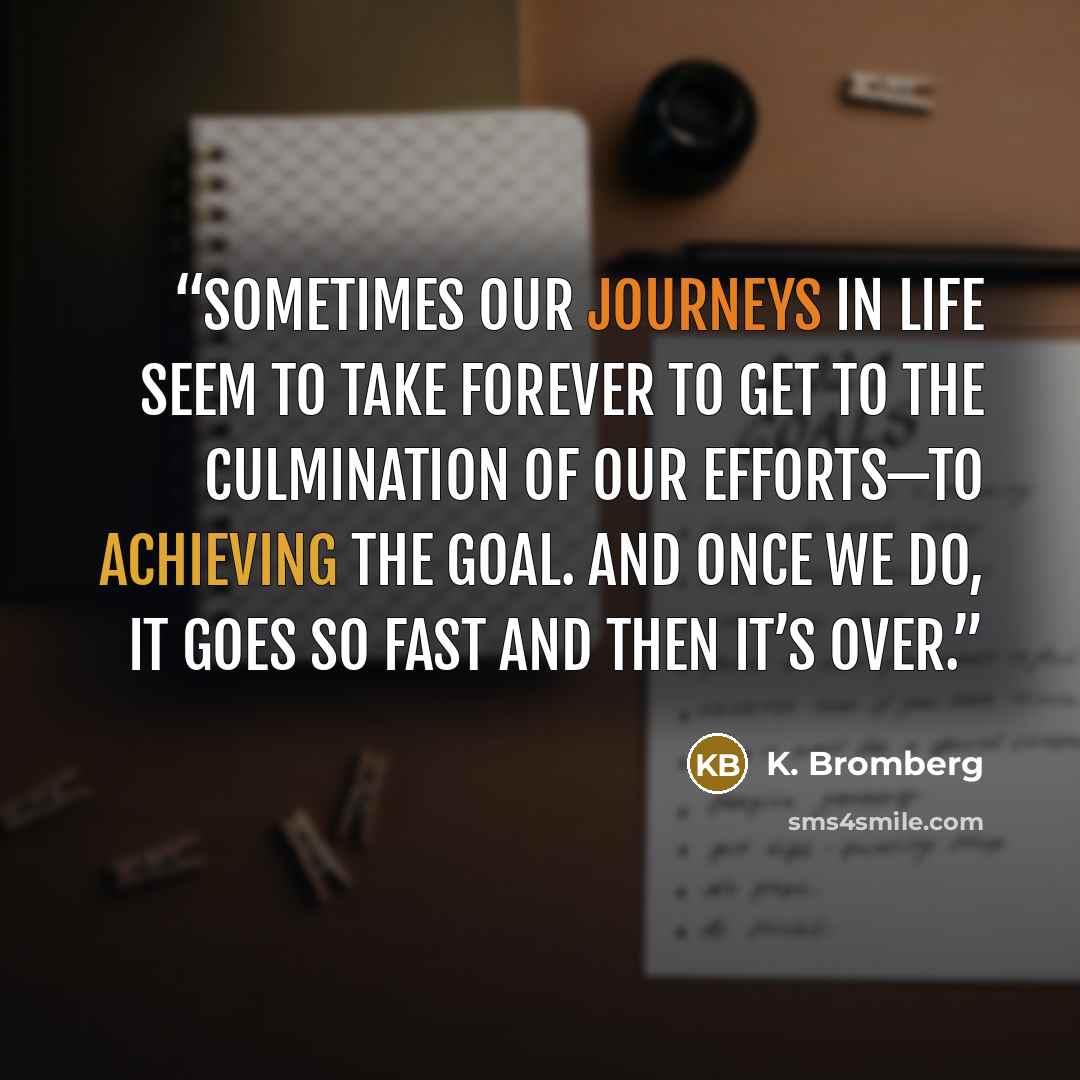 “Sometimes our journeys in life seem to take forever to get to the culmination of our efforts—to achieving the goal. And once we do, it goes so fast and then it’s over.” quote by K. Bromberg