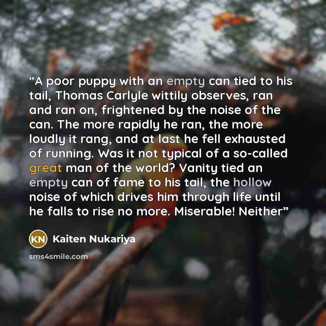 “A poor puppy with an empty can tied to his tail, Thomas Carlyle wittily observes, ran and ran on, frightened by the noise of the can. The more rapidly he ran, the more loudly it rang, and at last he fell exhausted of running. Was it not typical of a so-called great man of the world? Vanity tied an…” quote by Kaiten Nukariya