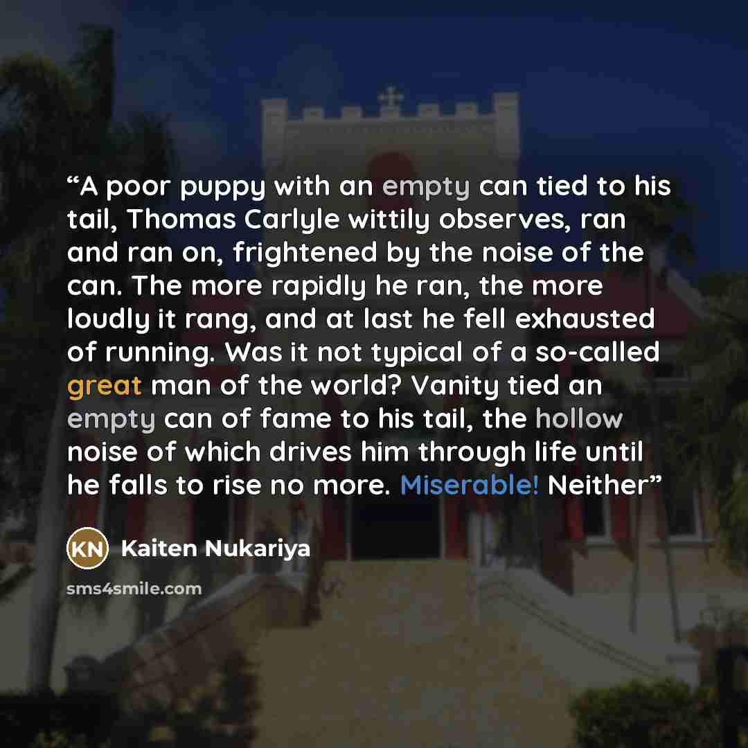 “A poor puppy with an empty can tied to his tail, Thomas Carlyle wittily observes, ran and ran on, frightened by the noise of the can. The more rapidly he ran, the more loudly it rang, and at last he fell exhausted of running. Was it not typical of a so-called great man of the world? Vanity tied an…” quote by Kaiten Nukariya