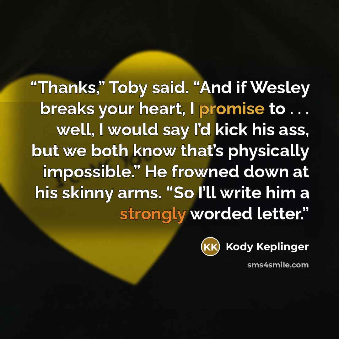 “Thanks,” Toby said. “And if Wesley breaks your heart, I promise to . . . well, I would say I’d kick his ass, but we both know that’s physically impossible.” He frowned down at his skinny arms. “So I’ll write him a strongly worded letter.” quote by Kody Keplinger
