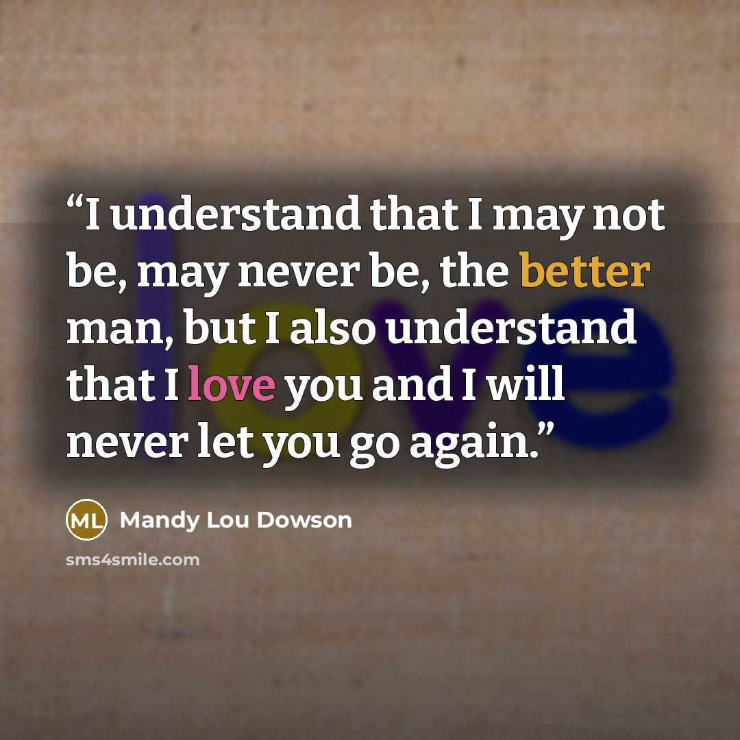 “I understand that I may not be, may never be, the better man, but I also understand that I love you and I will never let you go again.” quote by Mandy Lou Dowson