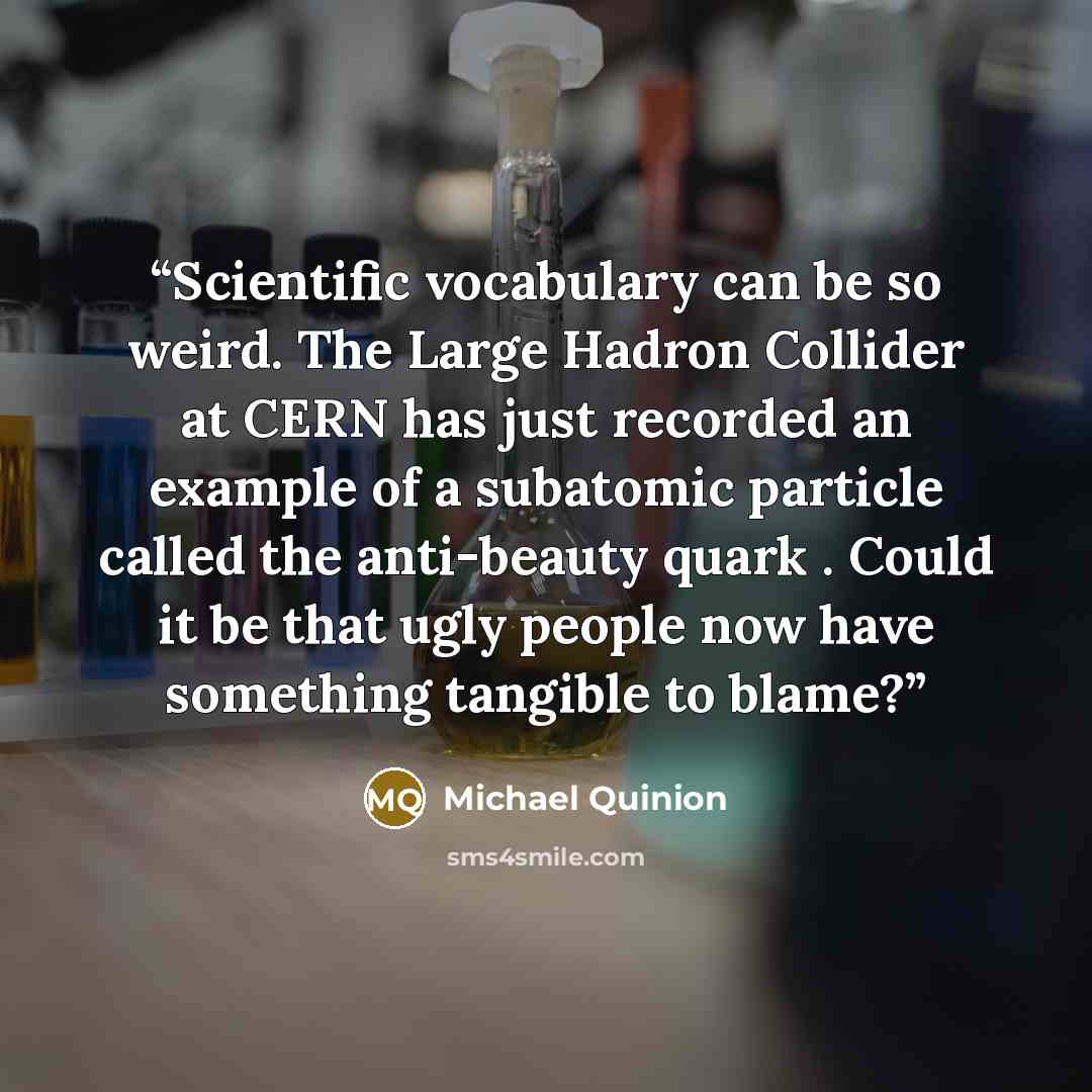 “Scientific vocabulary can be so weird. The Large Hadron Collider at CERN has just recorded an example of a subatomic particle called the anti-beauty quark . Could it be that ugly people now have something tangible to blame?” quote by Michael Quinion