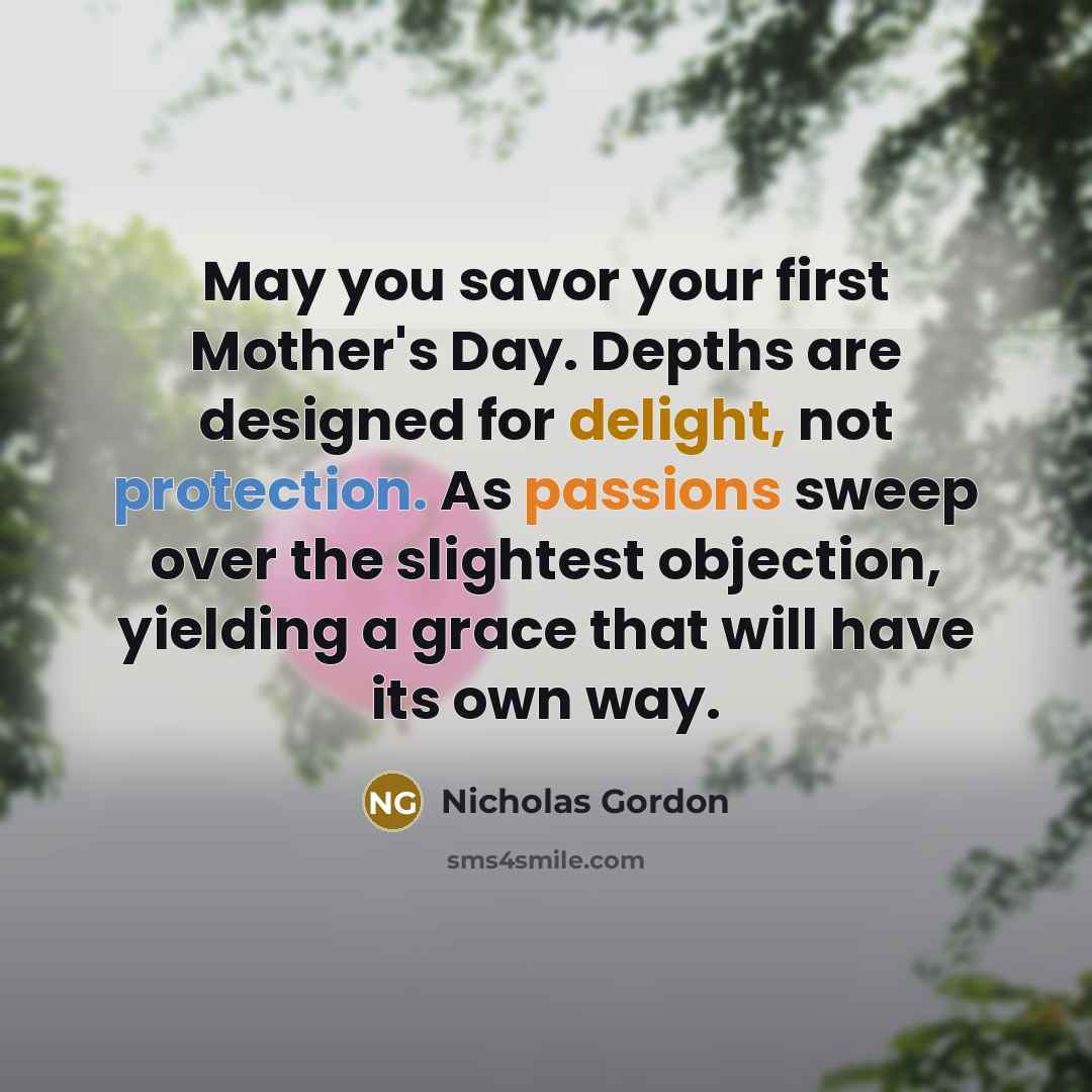 “May you savor your first Mother's Day. Depths are designed for delight, not protection. As passions sweep over the slightest objection, yielding a grace that will have its own way.” quote by Nicholas Gordon