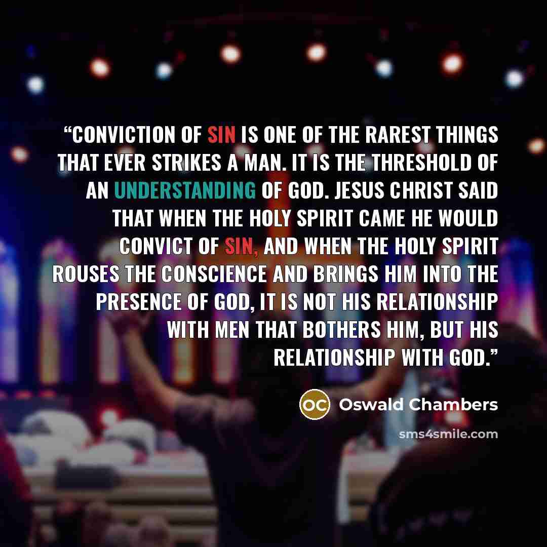 “Conviction of sin is one of the rarest things that ever strikes a man. It is the threshold of an understanding of God. Jesus Christ said that when the Holy Spirit came He would convict of sin, and when the Holy Spirit rouses the conscience and brings him into the presence of God, it is not his…” quote by Oswald Chambers