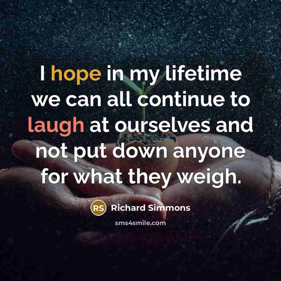 “I hope in my lifetime we can all continue to laugh at ourselves and not put down anyone for what they weigh.” quote by Richard Simmons