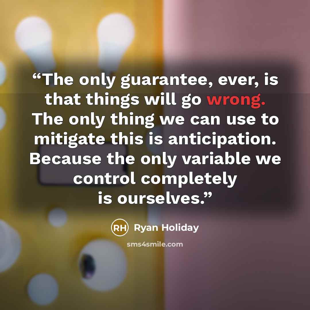 “The only guarantee, ever, is that things will go wrong. The only thing we can use to mitigate this is anticipation. Because the only variable we control completely is ourselves.” quote by Ryan Holiday