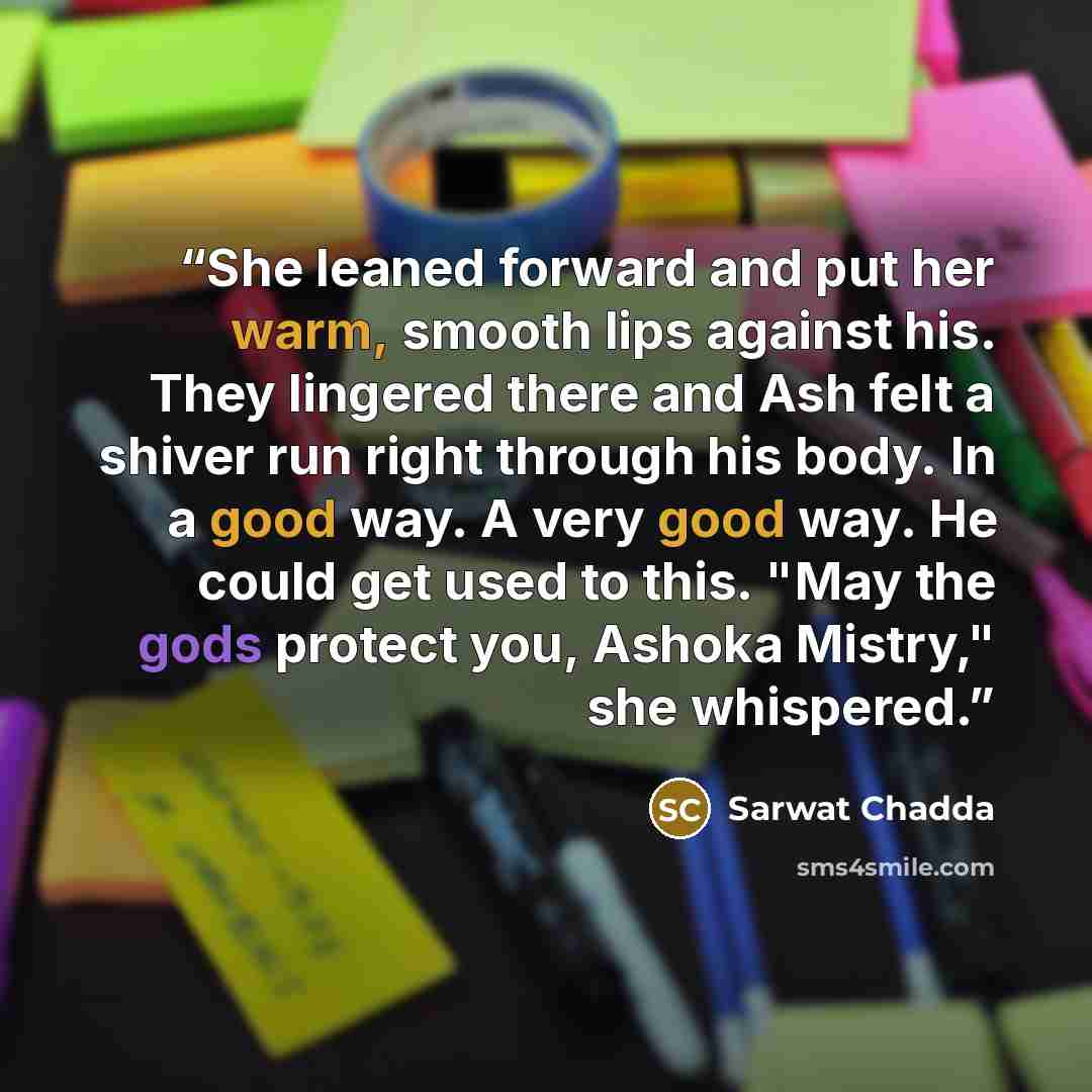 “She leaned forward and put her warm, smooth lips against his. They lingered there and Ash felt a shiver run right through his body. In a good way. A very good way. He could get used to this. "May the gods protect you, Ashoka Mistry," she whispered.” quote by Sarwat Chadda