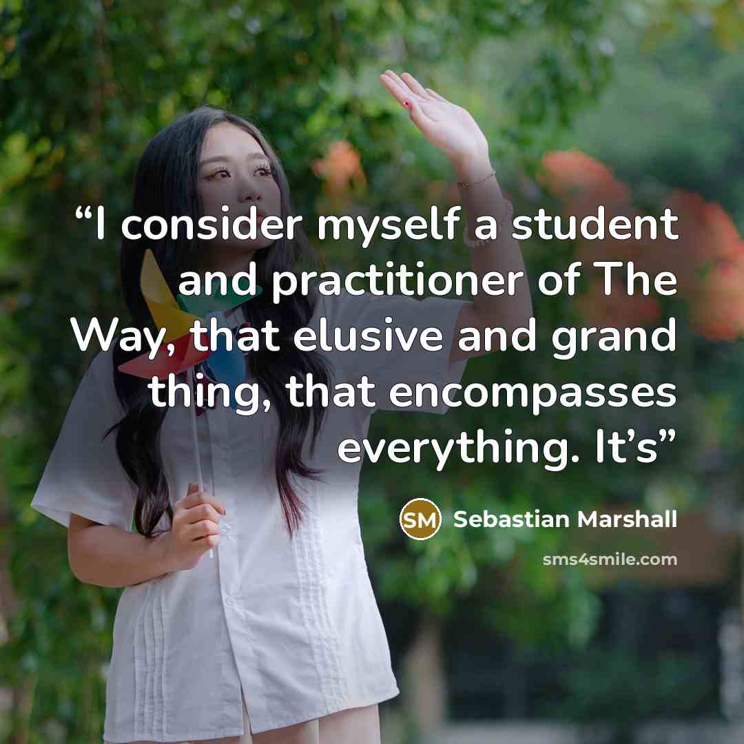 “I consider myself a student and practitioner of The Way, that elusive and grand thing, that encompasses everything. It’s” quote by Sebastian Marshall